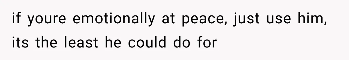 if youre emotionally at peace, just use him, its the least he could do for