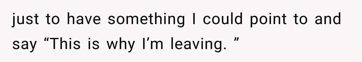 just to have something I could point to and say “This is why I’m leaving. ”
