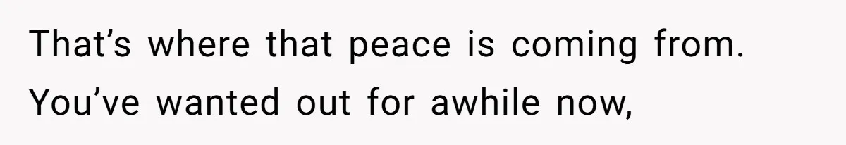 That’s where that peace is coming from. You’ve wanted out for awhile now,