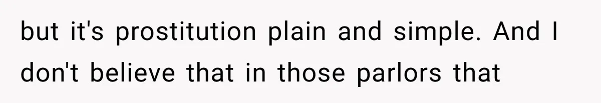 but it's prostitution plain and simple. And I don't believe that in those parlors that