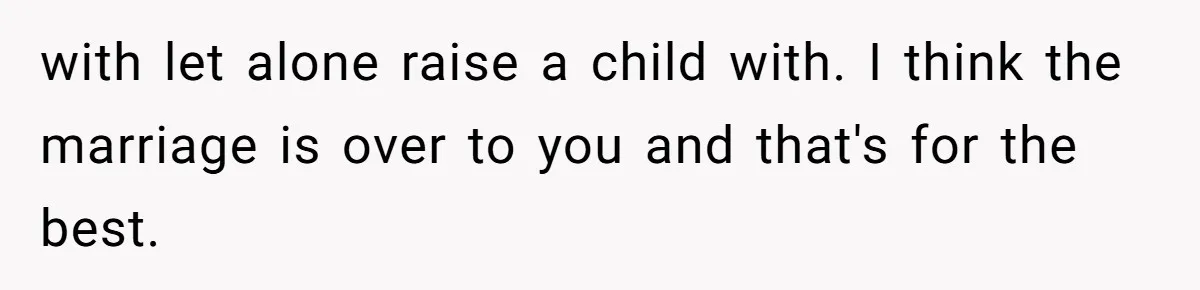 with let alone raise a child with. I think the marriage is over to you and that's for the best.