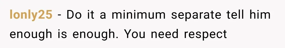 lonly25 − Do it a minimum separate tell him enough is enough. You need respect
