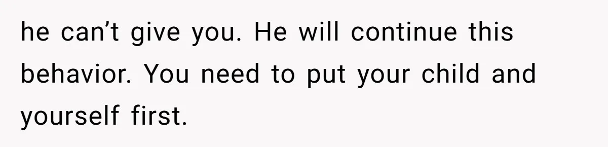 he can’t give you. He will continue this behavior. You need to put your child and yourself first.
