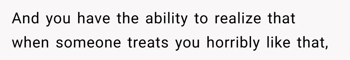 And you have the ability to realize that when someone treats you horribly like that,