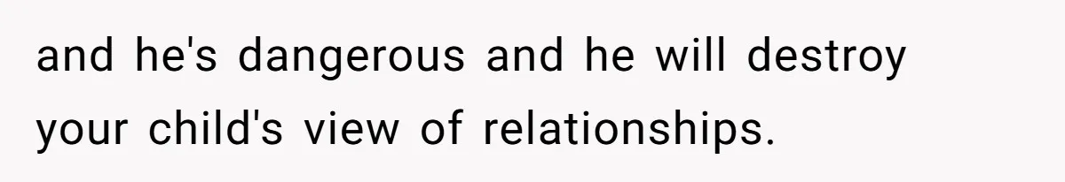and he's dangerous and he will destroy your child's view of relationships.
