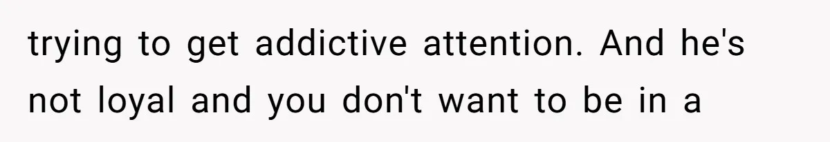 trying to get addictive attention. And he's not loyal and you don't want to be in a