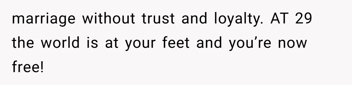 marriage without trust and loyalty. AT 29 the world is at your feet and you’re now free!