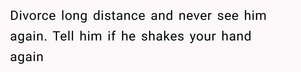 Divorce long distance and never see him again. Tell him if he shakes your hand again