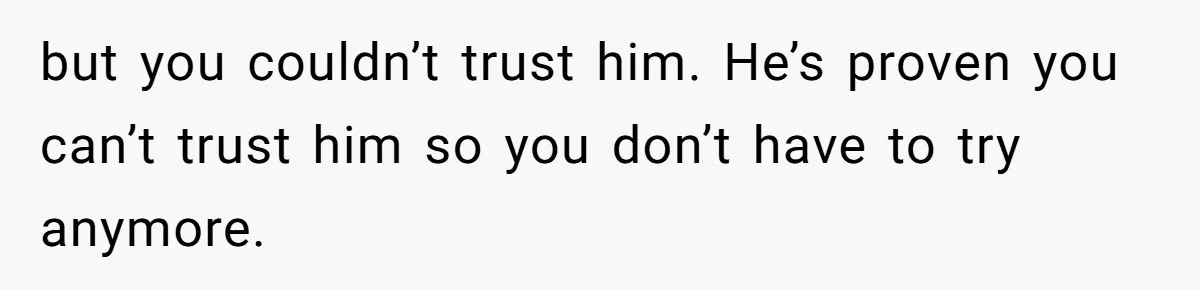 but you couldn’t trust him. He’s proven you can’t trust him so you don’t have to try anymore.