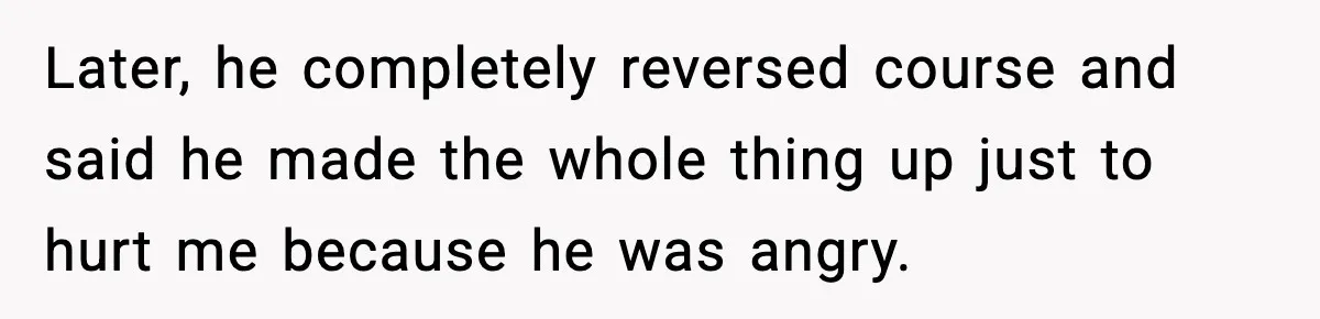 She Doesn’t Believe Her Husband’s Retraction After He Confessed His Emotional Affair Became Physical Later, he completely reversed course and said he made the whole thing up just to hurt me because he was angry.