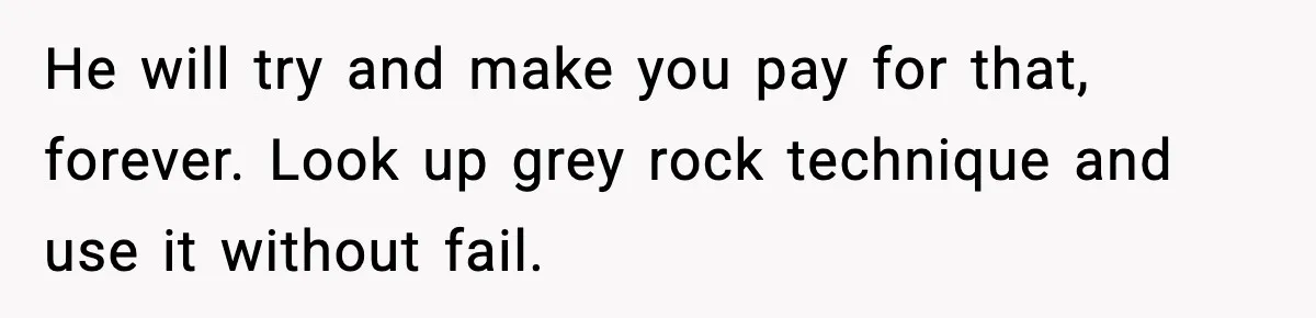 She Doesn’t Believe Her Husband’s Retraction After He Confessed His Emotional Affair Became Physical He will try and make you pay for that, forever. Look up grey rock technique and use it without fail.