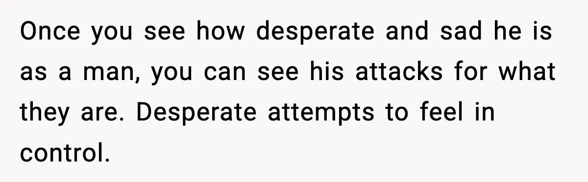 She Doesn’t Believe Her Husband’s Retraction After He Confessed His Emotional Affair Became Physical Once you see how desperate and sad he is as a man, you can see his attacks for what they are. Desperate attempts to feel in control.