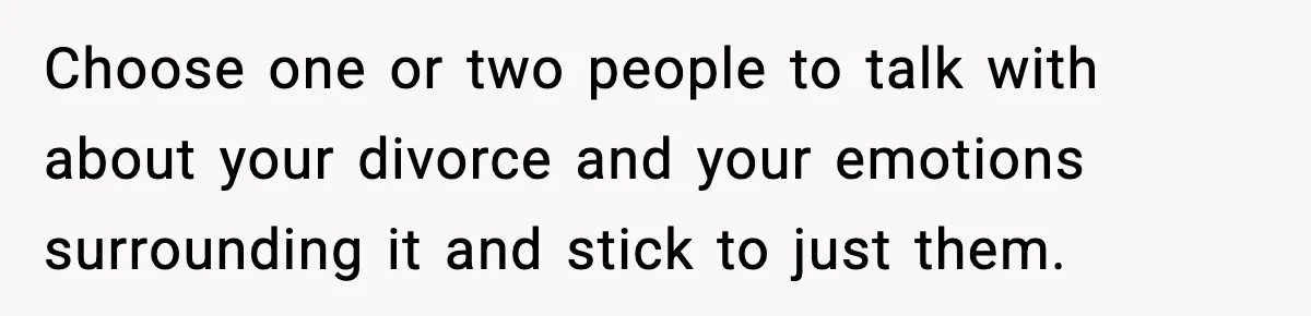 She Doesn’t Believe Her Husband’s Retraction After He Confessed His Emotional Affair Became Physical Choose one or two people to talk with about your divorce and your emotions surrounding it and stick to just them.