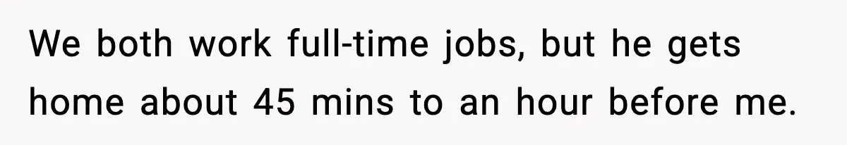 We both work full-time jobs, but he gets home about 45 mins to an hour before me.