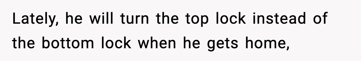 Lately, he will turn the top lock instead of the bottom lock when he gets home,