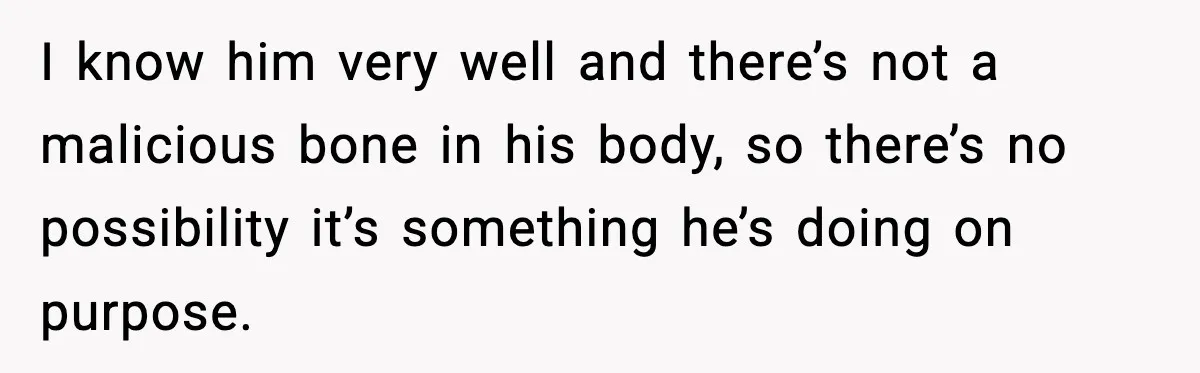 I know him very well and there’s not a malicious bone in his body, so there’s no possibility it’s something he’s doing on purpose.