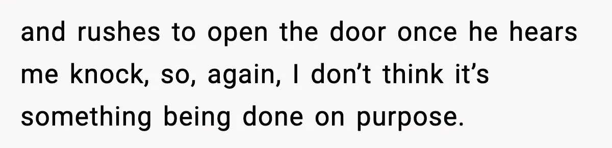 and rushes to open the door once he hears me knock, so, again, I don’t think it’s something being done on purpose.