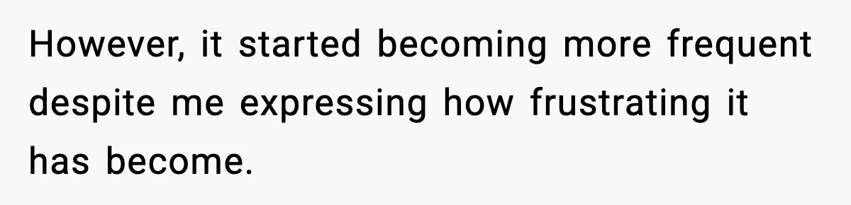 However, it started becoming more frequent despite me expressing how frustrating it has become.