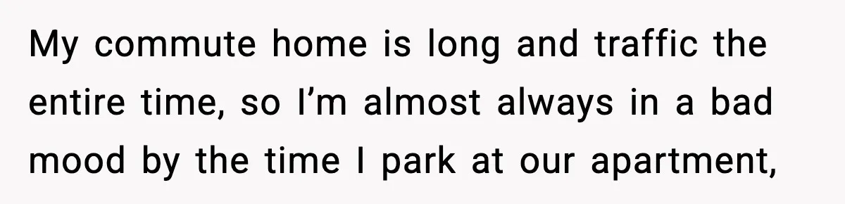 My commute home is long and traffic the entire time, so I’m almost always in a bad mood by the time I park at our apartment,