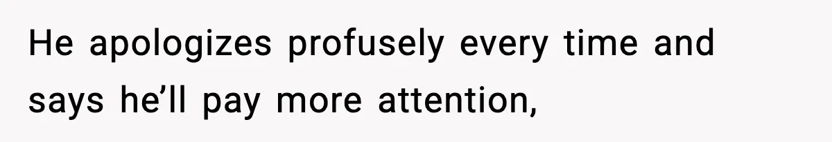 He apologizes profusely every time and says he’ll pay more attention,