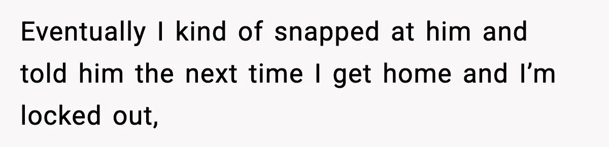 Eventually I kind of snapped at him and told him the next time I get home and I’m locked out,