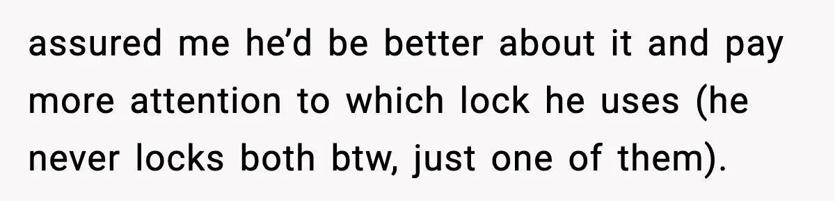 assured me he’d be better about it and pay more attention to which lock he uses (he never locks both btw, just one of them).