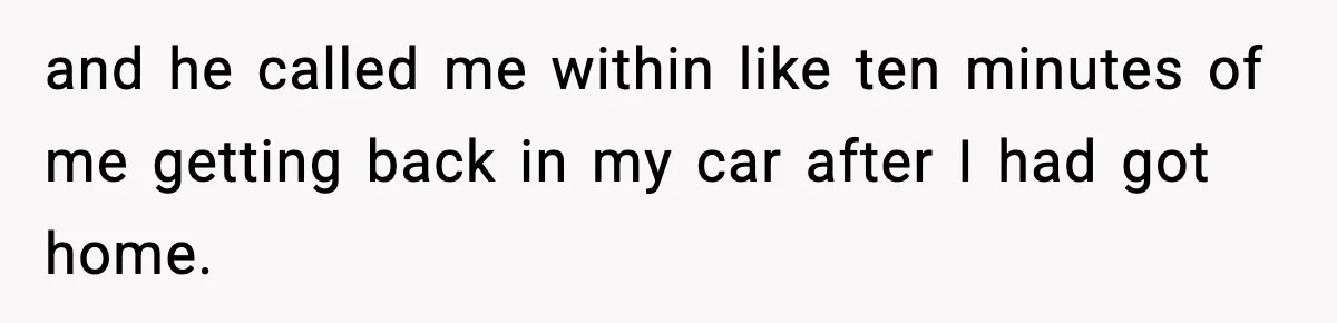and he called me within like ten minutes of me getting back in my car after I had got home.