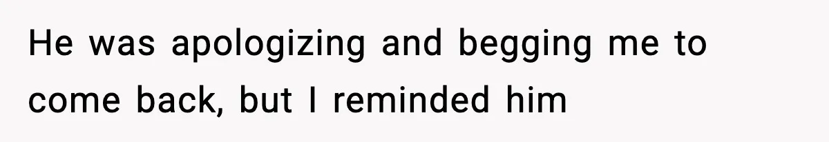 He was apologizing and begging me to come back, but I reminded him