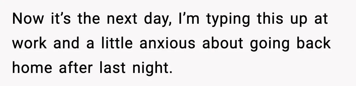 Now it’s the next day, I’m typing this up at work and a little anxious about going back home after last night.