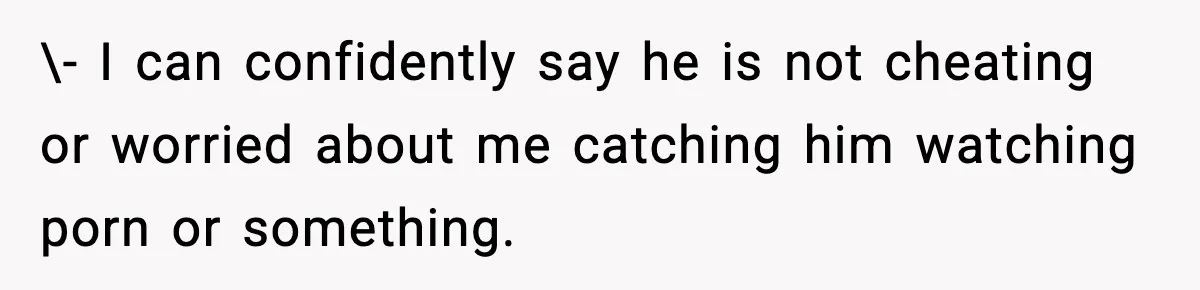 \- I can confidently say he is not cheating or worried about me catching him watching porn or something.