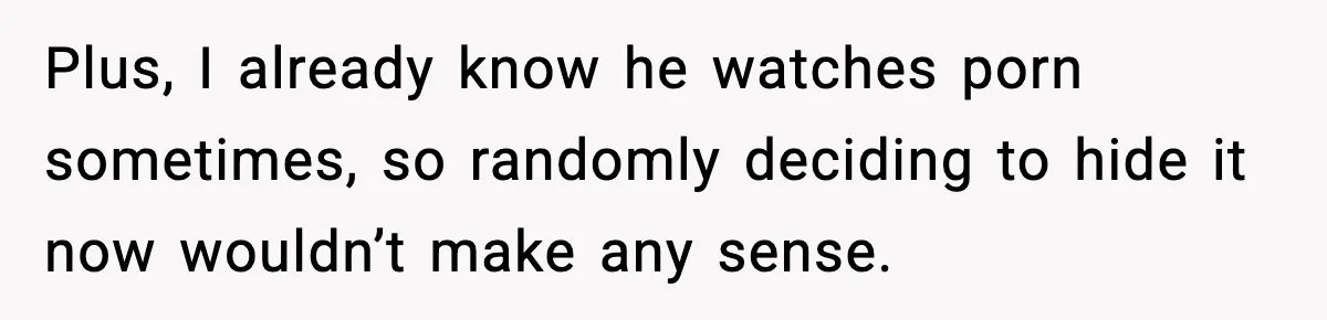 Plus, I already know he watches porn sometimes, so randomly deciding to hide it now wouldn’t make any sense.