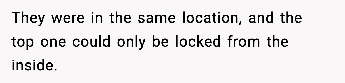They were in the same location, and the top one could only be locked from the inside.