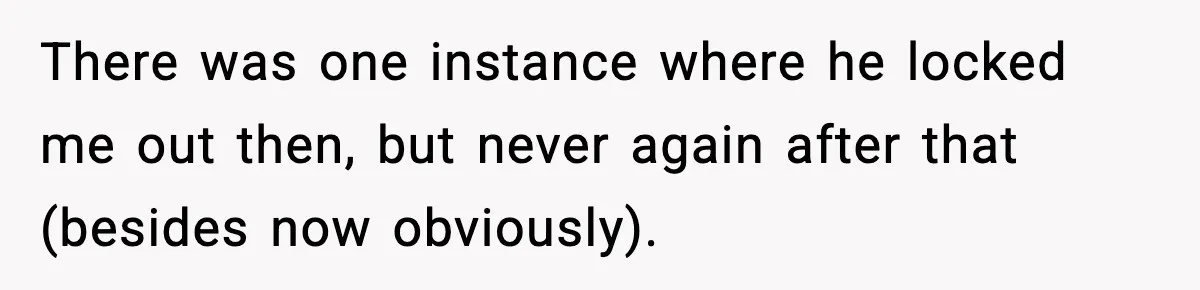 There was one instance where he locked me out then, but never again after that (besides now obviously).