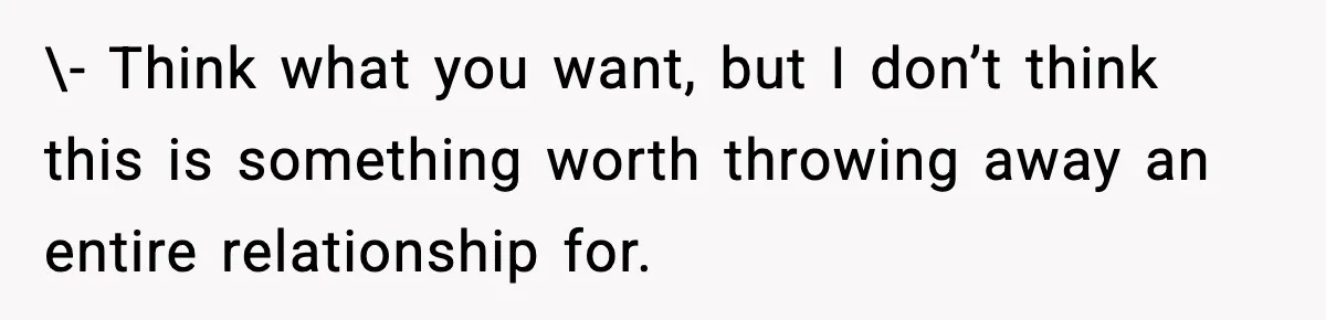 \- Think what you want, but I don’t think this is something worth throwing away an entire relationship for.