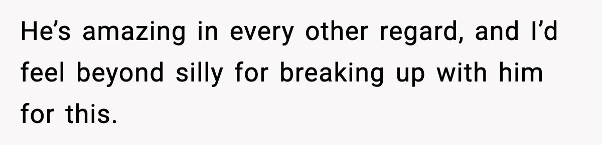 He’s amazing in every other regard, and I’d feel beyond silly for breaking up with him for this.