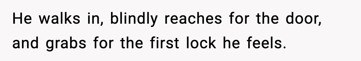 He walks in, blindly reaches for the door, and grabs for the first lock he feels.