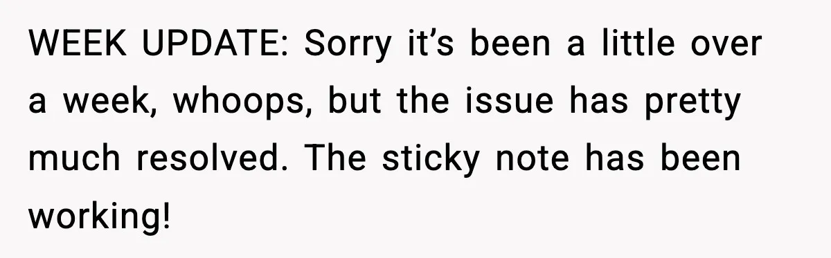 WEEK UPDATE: Sorry it’s been a little over a week, whoops, but the issue has pretty much resolved. The sticky note has been working!