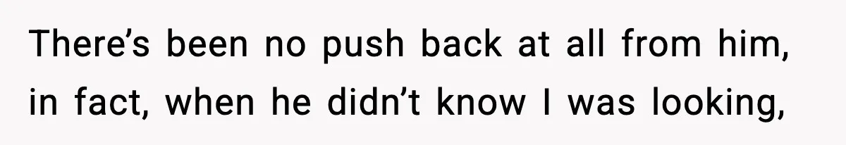 There’s been no push back at all from him, in fact, when he didn’t know I was looking,