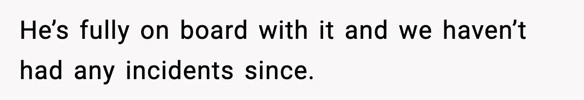 He’s fully on board with it and we haven’t had any incidents since.