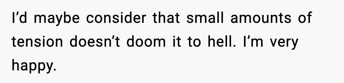 I’d maybe consider that small amounts of tension doesn’t doom it to hell. I’m very happy.