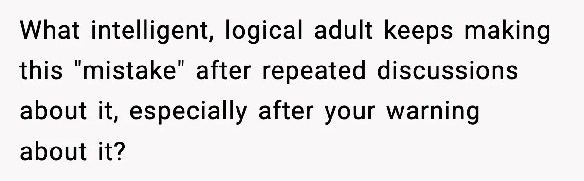 What intelligent, logical adult keeps making this "mistake" after repeated discussions about it, especially after your warning about it?