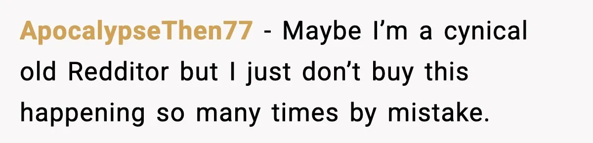 ApocalypseThen77 − Maybe I’m a cynical old Redditor but I just don’t buy this happening so many times by mistake.