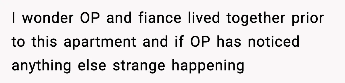 I wonder OP and fiance lived together prior to this apartment and if OP has noticed anything else strange happening