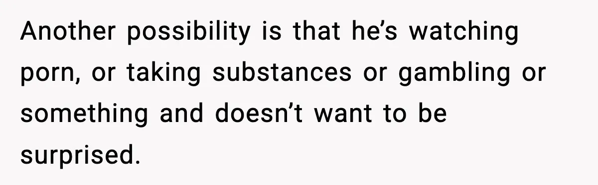 Another possibility is that he’s watching porn, or taking substances or gambling or something and doesn’t want to be surprised.