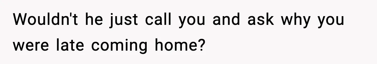 Wouldn't he just call you and ask why you were late coming home?