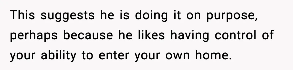 This suggests he is doing it on purpose, perhaps because he likes having control of your ability to enter your own home.