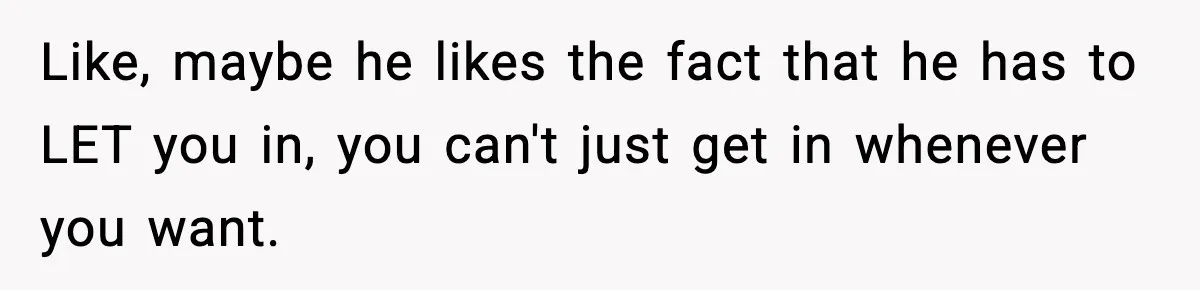 Like, maybe he likes the fact that he has to LET you in, you can't just get in whenever you want.