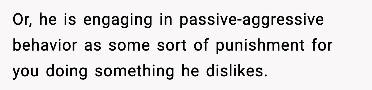 Or, he is engaging in passive-aggressive behavior as some sort of punishment for you doing something he dislikes.