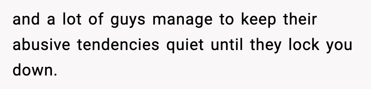 and a lot of guys manage to keep their abusive tendencies quiet until they lock you down.