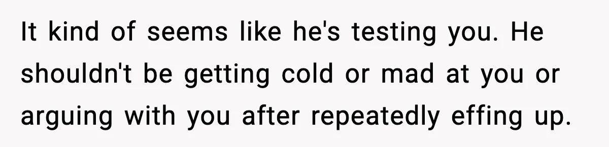 It kind of seems like he's testing you. He shouldn't be getting cold or mad at you or arguing with you after repeatedly effing up.